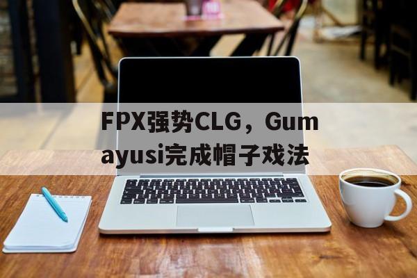 FPX强势CLG，Gumayusi完成帽子戏法